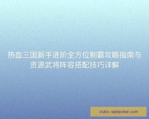 热血三国新手进阶全方位制霸攻略指南与资源武将阵容搭配技巧详解